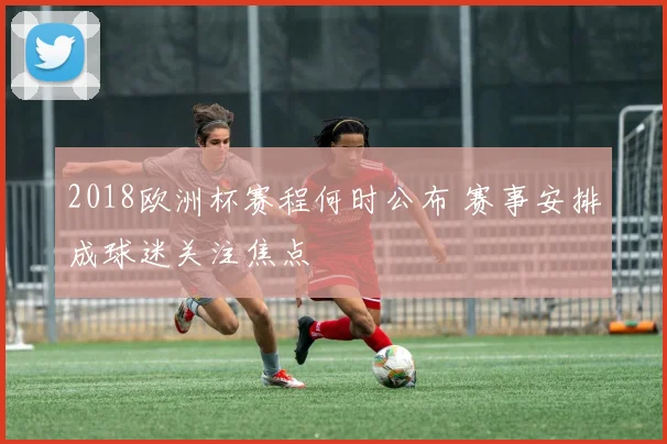 2018欧洲杯赛程何时公布 赛事安排成球迷关注焦点