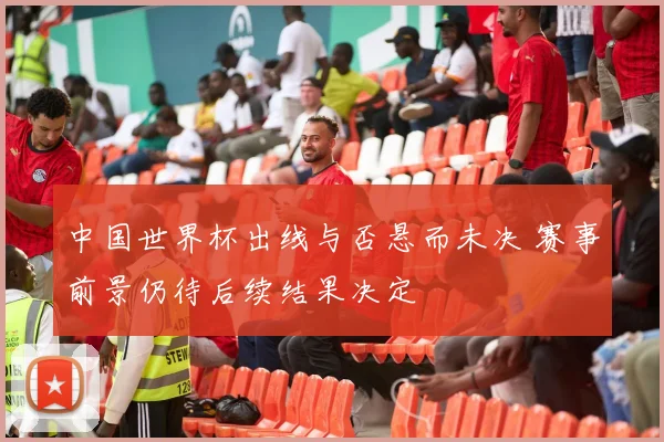 中国世界杯出线与否悬而未决 赛事前景仍待后续结果决定