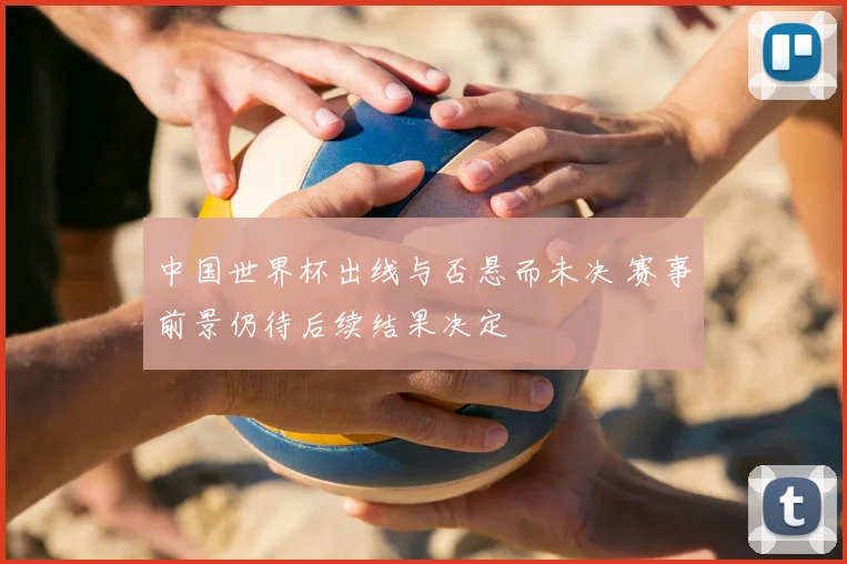 中国世界杯出线与否悬而未决 赛事前景仍待后续结果决定