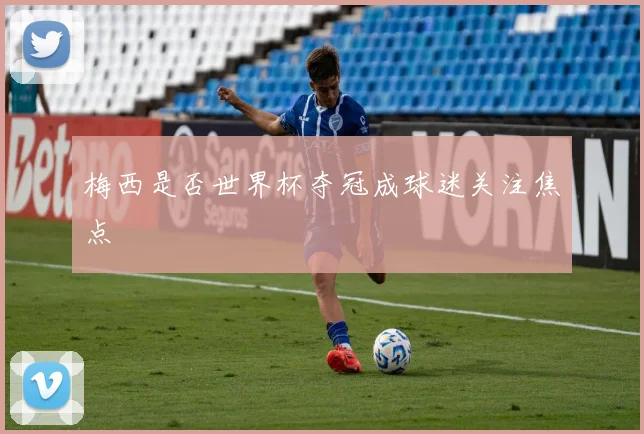 梅西是否世界杯夺冠成球迷关注焦点