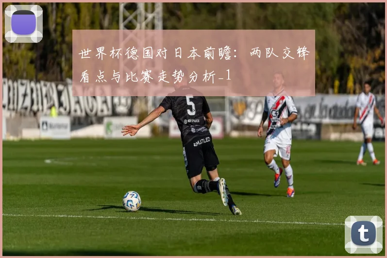 世界杯德国对日本前瞻:两队交锋看点与比赛走势分析_1