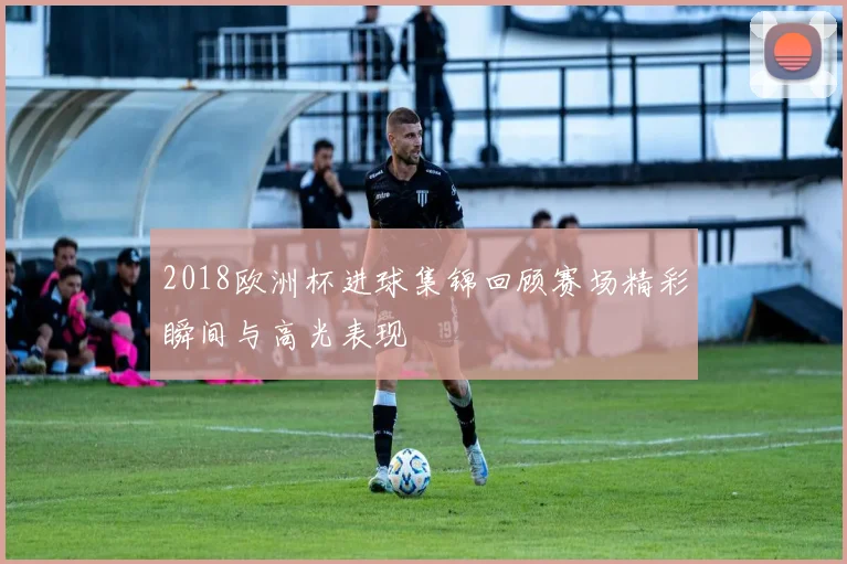 2018欧洲杯进球集锦回顾赛场精彩瞬间与高光表现
